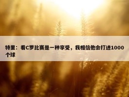 特里：看C罗比赛是一种享受，我相信他会打进1000个球