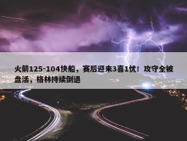 火箭125-104快船，赛后迎来3喜1忧！攻守全被盘活，格林持续倒退