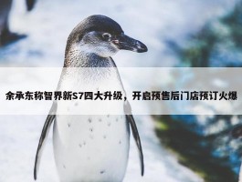 余承东称智界新S7四大升级，开启预售后门店预订火爆