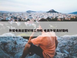 外贸电商运营好找工作吗 电商外贸员好做吗