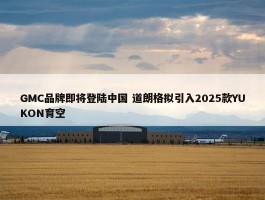 GMC品牌即将登陆中国 道朗格拟引入2025款YUKON育空