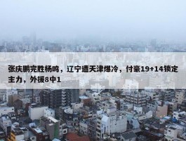 张庆鹏完胜杨鸣，辽宁遭天津爆冷，付豪19+14锁定主力，外援8中1