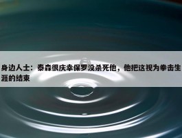 身边人士：泰森很庆幸保罗没杀死他，他把这视为拳击生涯的结束