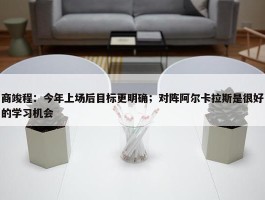 商竣程：今年上场后目标更明确；对阵阿尔卡拉斯是很好的学习机会