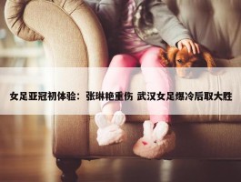 女足亚冠初体验：张琳艳重伤 武汉女足爆冷后取大胜