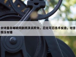 佘诗曼自曝被同剧男演员欺负，忍无可忍出手反击，坦言我没有错