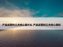 产品运营的三大核心是什么 产品运营的三大核心指标