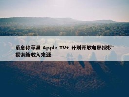 消息称苹果 Apple TV+ 计划开放电影授权：探索新收入来源