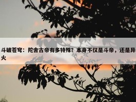 斗破苍穹：陀舍古帝有多特殊？本身不仅是斗帝，还是异火