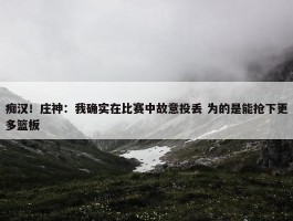 痴汉！庄神：我确实在比赛中故意投丢 为的是能抢下更多篮板