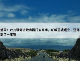 遮天：叶凡强势击败青霞门五高手，矿教正式成立，还得到了一宝物