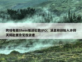 跨境电商Shein推进伦敦IPO：消息称创始人许仰天将赴美会见投资者