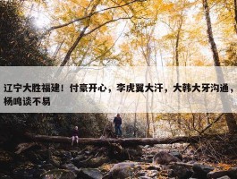 辽宁大胜福建！付豪开心，李虎翼大汗，大韩大牙沟通，杨鸣谈不易