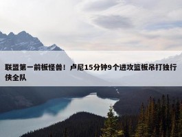 联盟第一前板怪兽！卢尼15分钟9个进攻篮板吊打独行侠全队