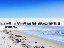 370天！内马尔终于伤愈归来 被讽3亿5场躺赢2冠 秀穿裆过人