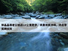 郭晶晶带老公挑战10公里跑步，夫妻并肩冲线，终点举奖牌庆祝