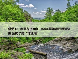 感受下！库里在Intuit Dome球馆进行投篮训练 还爬了爬“球迷墙”