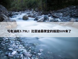 亏电油耗3.79L！比亚迪最便宜的插混SUV来了