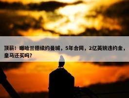 顶薪！曝哈兰德续约曼城，5年合同，2亿英镑违约金，皇马还买吗？