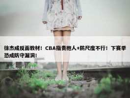 徐杰成反面教材！CBA指责抱人+防尺度不行！下赛季恐成防守漏洞！