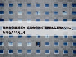 华为智驾再降价：高阶智驾包订阅服务从原价720元_月降至199元_月