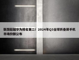 联想超越华为排名第二！2024年Q3全球折叠屏手机市场份额公布