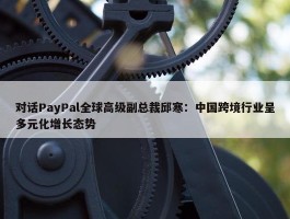 对话PayPal全球高级副总裁邱寒：中国跨境行业呈多元化增长态势