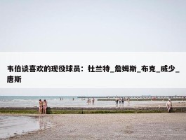 韦伯谈喜欢的现役球员：杜兰特_詹姆斯_布克_威少_唐斯