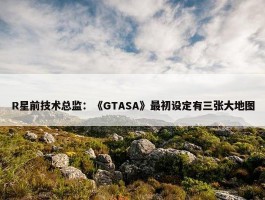 R星前技术总监：《GTASA》最初设定有三张大地图