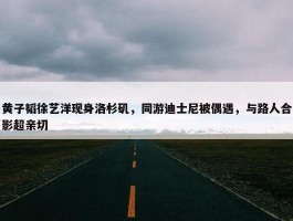 黄子韬徐艺洋现身洛杉矶，同游迪士尼被偶遇，与路人合影超亲切