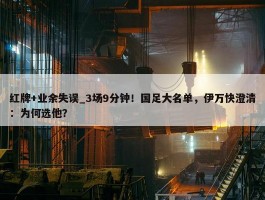 红牌+业余失误_3场9分钟！国足大名单，伊万快澄清：为何选他？