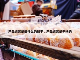 产品运营是做什么的知乎，产品运营是干啥的