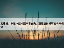 足球报：申花中超冲冠不容有失，亚冠战川崎可能有所保留