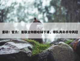 重磅！官方：曼联主帅滕哈赫下课，带队两年半夺两冠