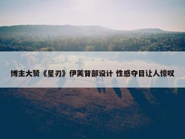 博主大赞《星刃》伊芙背部设计 性感夺目让人惊叹