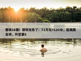 晋级16强！郑钦文乐了：71万元+120分，超美国名将，升至第8