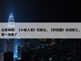 总局收视：《小巷人家》仅第五，《好团圆》挤进前三，第一杀疯了