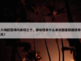 六场欧冠场均丢球三个，滕哈格拿什么来说服曼联继续带队？