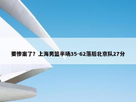 要惨案了？上海男篮半场35-62落后北京队27分