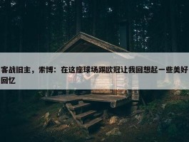 客战旧主，索博：在这座球场踢欧冠让我回想起一些美好回忆