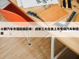 小鹏汽车市值超越蔚来：成第三大在美上市电动汽车制造商