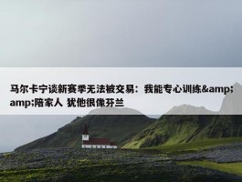 马尔卡宁谈新赛季无法被交易：我能专心训练&amp;陪家人 犹他很像芬兰