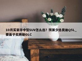 10月买豪华中型SUV怎么选？预算少选奥迪Q5L_要面子买奔驰GLC