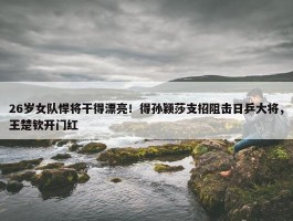 26岁女队悍将干得漂亮！得孙颖莎支招阻击日乒大将，王楚钦开门红