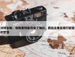 沃特金斯：埃梅里彻底改变了维拉，我在这里实现打欧冠的梦想