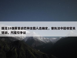 国足18强赛客战巴林主裁人选确定，曾执法中超收官关键战，尺度引争议