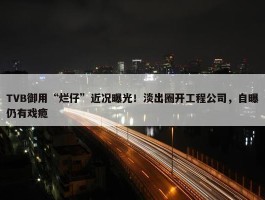 TVB御用“烂仔”近况曝光！淡出圈开工程公司，自曝仍有戏瘾