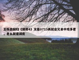 王栎鑫回归《披哥4》又是0713再就业兄弟中戏多者，老幺就是调皮