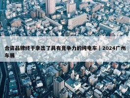 合资品牌终于拿出了具有竞争力的纯电车｜2024广州车展