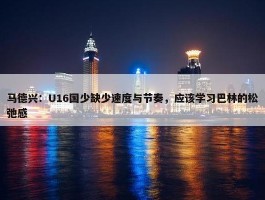 马德兴：U16国少缺少速度与节奏，应该学习巴林的松弛感